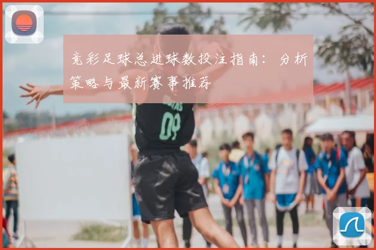 竞彩足球总进球数投注指南：分析策略与最新赛事推荐
